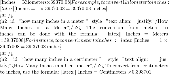 [ \text{Inches} = \text{Kilometers} \times 39370.08 ] For example, to convert 1 kilometer to inches: [latex][ \text{Inches} = 1 \times 39370.08 = 39370.08 \text{ inches} ]   <hr />  <h2 id="how-many-inches-in-a-meter-" style="text-align: justify;">How Many Inches in a Meter?</h2> The conversion from meters to inches can be done with the formula: [latex][ \text{Inches} = \text{Meters} \times 39.37008 ] For instance, to convert 1 meter to inches: [latex][ \text{Inches} = 1 \times 39.37008 = 39.37008 \text{ inches} ]   <hr />  <h2 id="how-many-inches-in-a-centimeter-" style="text-align: justify;">How Many Inches in a Centimeter?</h2> To convert from centimeters to inches, use the formula: [latex][ \text{Inches} = \text{Centimeters} \times 0.393701 ]